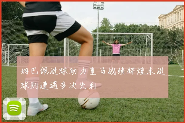 姆巴佩进球助力皇马战绩辉煌未进球则遭遇多次失利