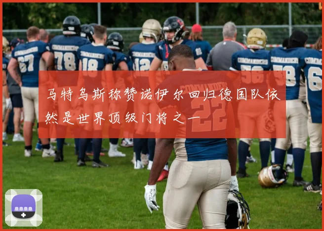 马特乌斯称赞诺伊尔回归德国队依然是世界顶级门将之一