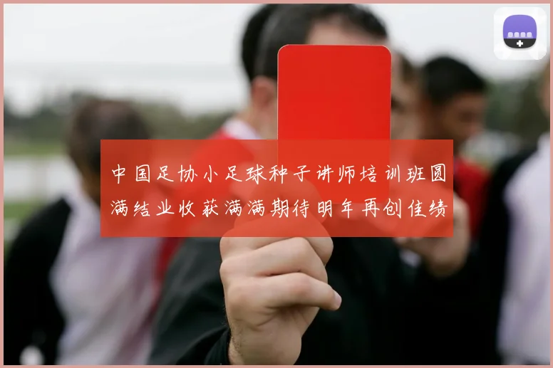 中国足协小足球种子讲师培训班圆满结业收获满满期待明年再创佳绩