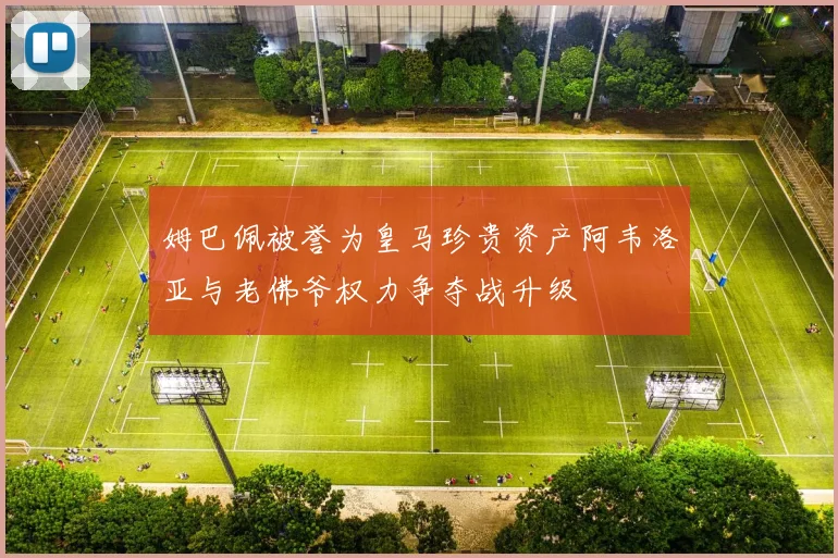 姆巴佩被誉为皇马珍贵资产阿韦洛亚与老佛爷权力争夺战升级