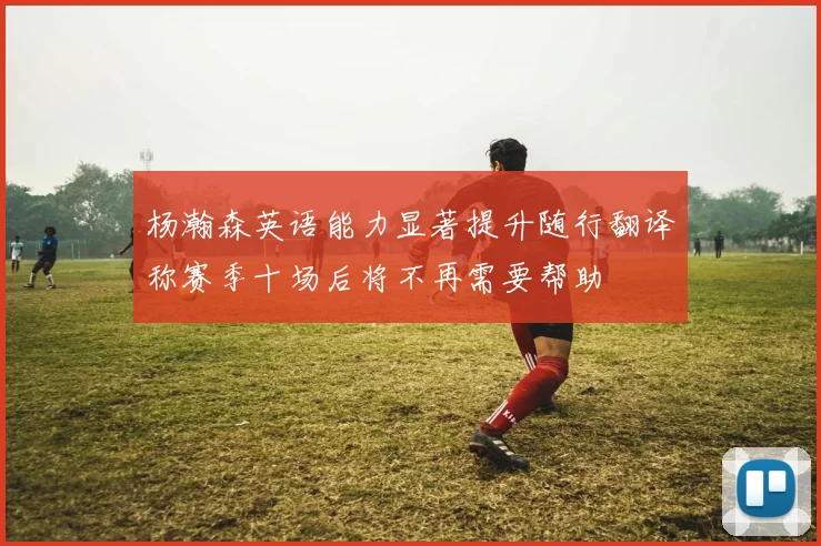 杨瀚森英语能力显著提升随行翻译称赛季十场后将不再需要帮助