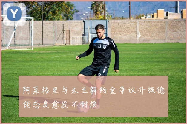 阿莱格里与米兰解约金争议升级德佬态度愈发不耐烦