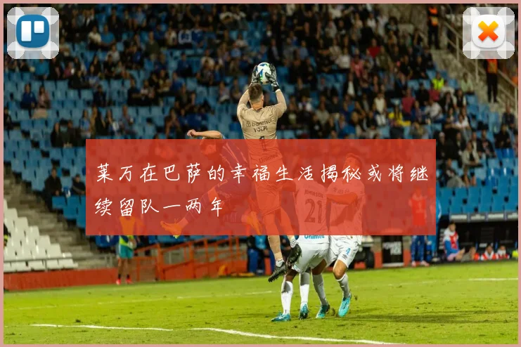 莱万在巴萨的幸福生活揭秘或将继续留队一两年