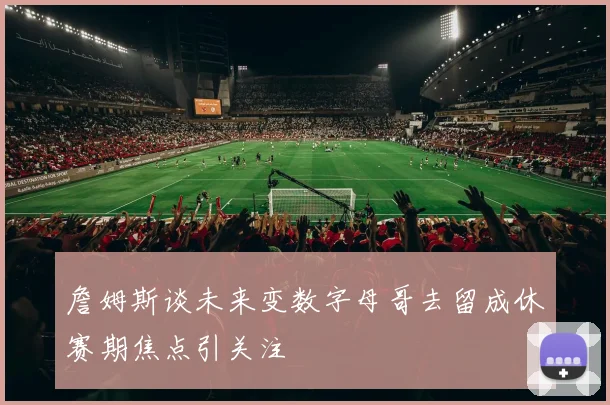 詹姆斯谈未来变数字母哥去留成休赛期焦点引关注