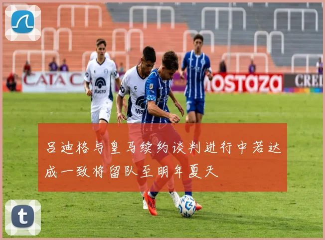 吕迪格与皇马续约谈判进行中若达成一致将留队至明年夏天