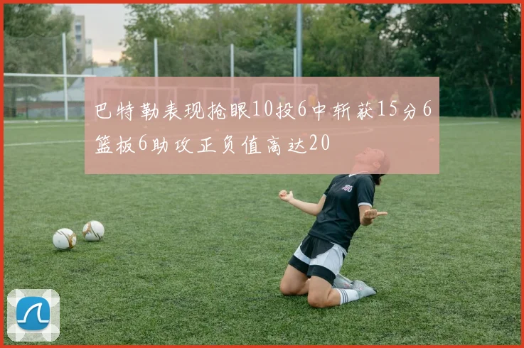 巴特勒表现抢眼10投6中斩获15分6篮板6助攻正负值高达20
