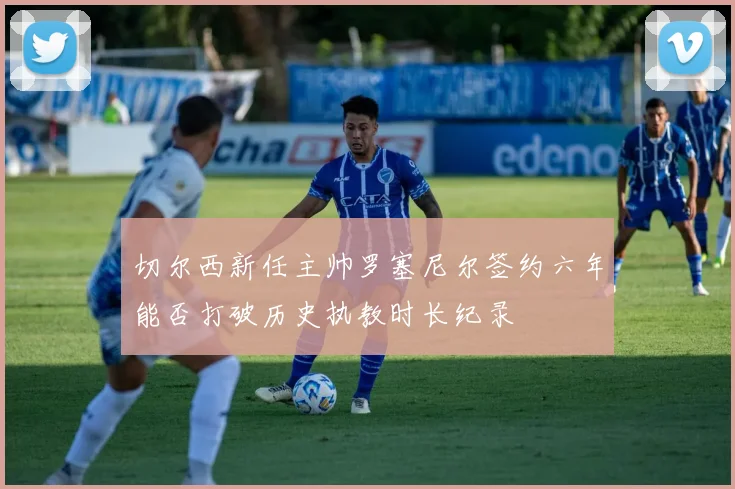 切尔西新任主帅罗塞尼尔签约六年能否打破历史执教时长纪录