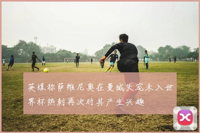英媒称萨维尼奥在曼城失宠未入世界杯热刺再次对其产生兴趣