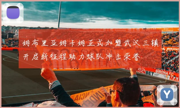 姆布里亚姆卡姆正式加盟武汉三镇开启新征程助力球队冲击荣誉