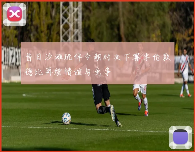 昔日沙滩玩伴今朝对决下赛季伦敦德比再续情谊与竞争